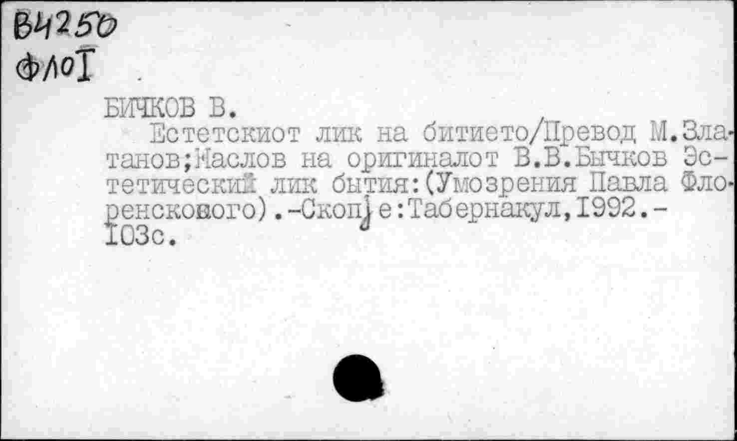 ﻿6^25'0 <3>Ло1
БИЧКОВ В.
Естетскиот лик на битието/Превод М.Зла танов;?[аслов на оригиналет В.В.Бычков Эстетический лик бытия: (Умозрения Павла Фло ренскового). -Скоп^ е -.Табернакул, 1992. -